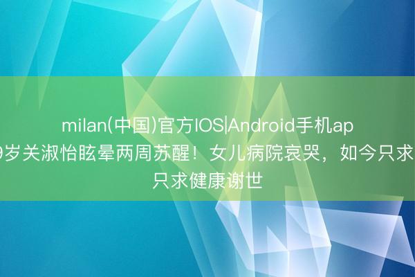 milan(中国)官方IOS|Android手机app下载 59岁关淑怡眩晕两周苏醒！女儿病院哀哭，如今只求健康谢世