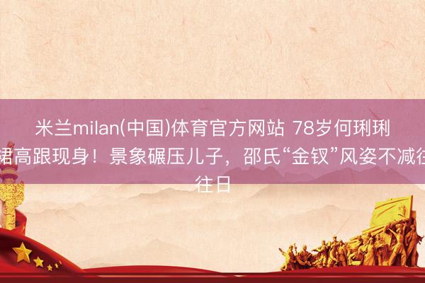米兰milan(中国)体育官方网站 78岁何琍琍黑裙高跟现身！景象碾压儿子，邵氏“金钗”风姿不减往日