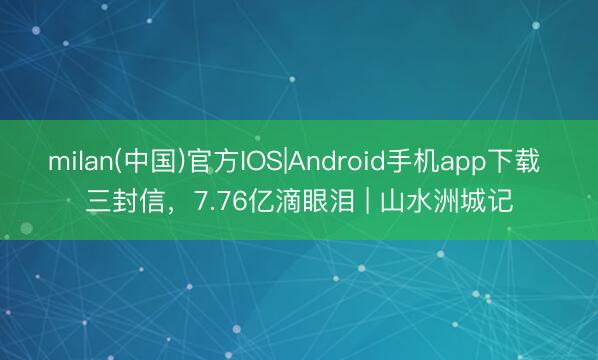 milan(中国)官方IOS|Android手机app下载 三封信，7.76亿滴眼泪 | 山水洲城记