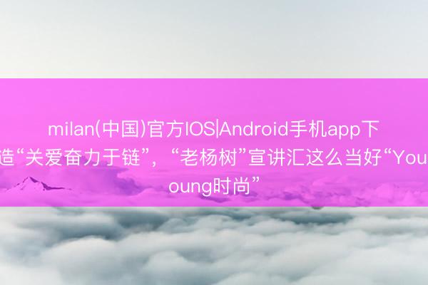milan(中国)官方IOS|Android手机app下载 ​打造“关爱奋力于链”，“老杨树”宣讲汇这么当好“Young时尚”