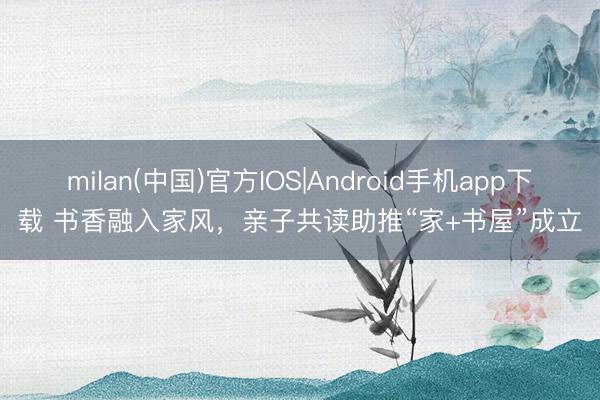 milan(中国)官方IOS|Android手机app下载 书香融入家风，亲子共读助推“家+书屋”成立