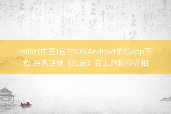 milan(中国)官方IOS|Android手机app下载 经典话剧《红岩》在上海精彩亮相