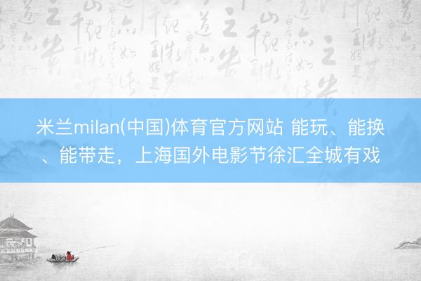 米兰milan(中国)体育官方网站 能玩、能换、能带走，上海国外电影节徐汇全城有戏