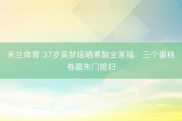 米兰体育 37岁奚梦瑶晒寒酸全家福：三个蛋糕卷赢朱门媳妇
