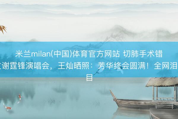 米兰milan(中国)体育官方网站 切肺手术错过谢霆锋演唱会，王灿晒照：芳华终会圆满！全网泪目