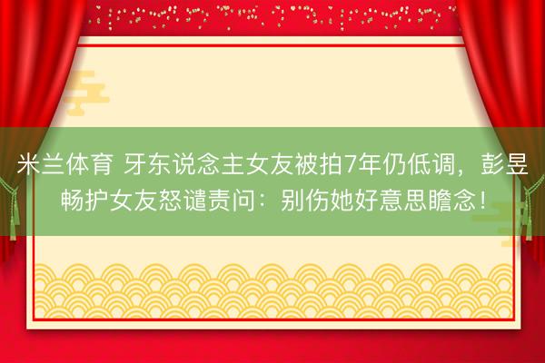 米兰体育 牙东说念主女友被拍7年仍低调，彭昱畅护女友怒谴责问：别伤她好意思瞻念！