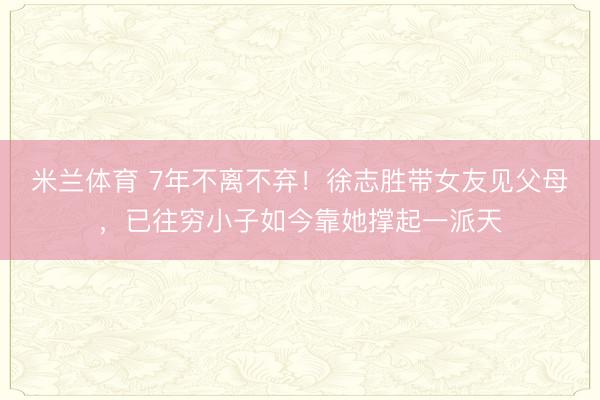 米兰体育 7年不离不弃！徐志胜带女友见父母，已往穷小子如今靠她撑起一派天