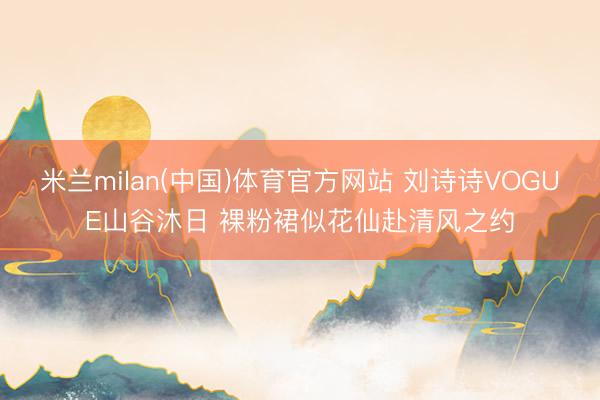 米兰milan(中国)体育官方网站 刘诗诗VOGUE山谷沐日 裸粉裙似花仙赴清风之约
