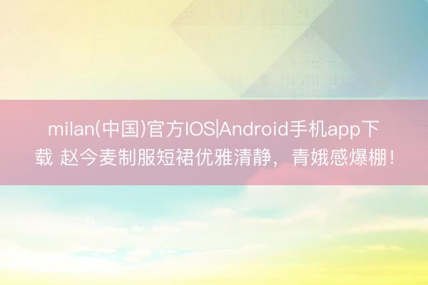 milan(中国)官方IOS|Android手机app下载 赵今麦制服短裙优雅清静，青娥感爆棚！