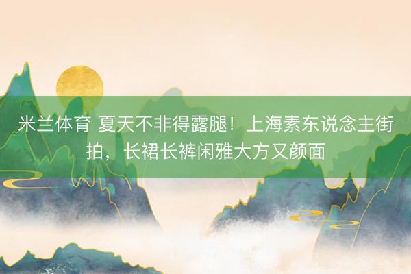 米兰体育 夏天不非得露腿!上海素东说念主街拍,长裙长裤闲雅大方又颜面