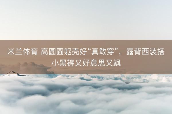 米兰体育 高圆圆躯壳好“真敢穿”,露背西装搭小黑裤又好意思又飒