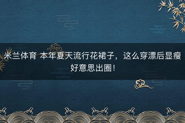 米兰体育 本年夏天流行花裙子，这么穿漂后显瘦好意思出圈！