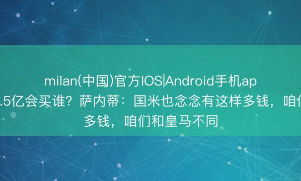 milan(中国)官方IOS|Android手机app下载 若有1.5亿会买谁？萨内蒂：国米也念念有这样多钱，咱们和皇马不同