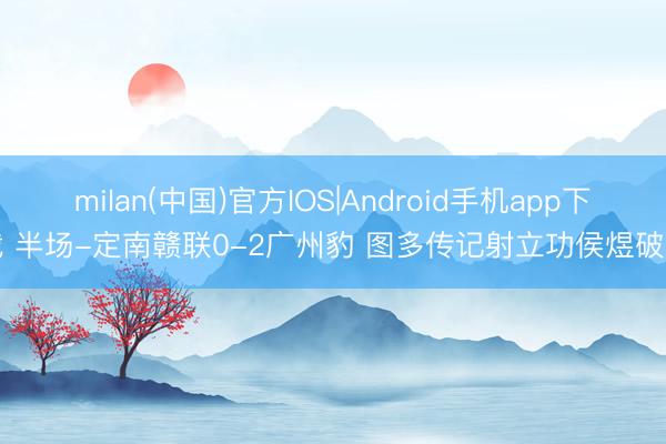 milan(中国)官方IOS|Android手机app下载 半场-定南赣联0-2广州豹 图多传记射立功侯煜破门