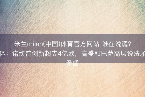 米兰milan(中国)体育官方网站 谁在说谎？每体：诺坎普创新超支4亿欧，高盛和巴萨高层说法矛盾