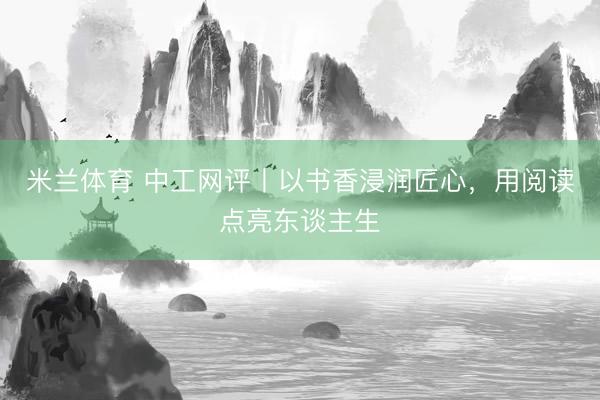 米兰体育 中工网评丨以书香浸润匠心，用阅读点亮东谈主生
