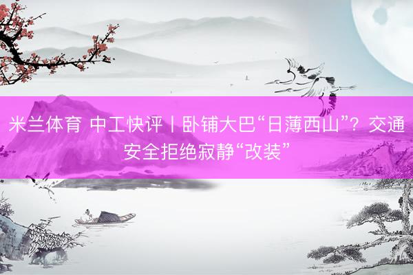 米兰体育 中工快评丨卧铺大巴“日薄西山”？交通安全拒绝寂静“改装”