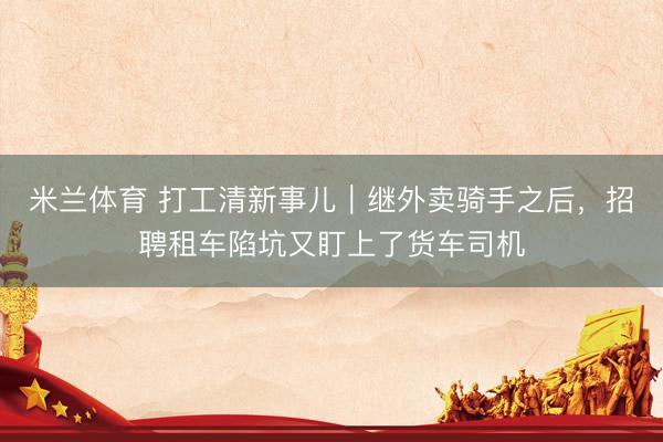 米兰体育 打工清新事儿｜继外卖骑手之后，招聘租车陷坑又盯上了货车司机