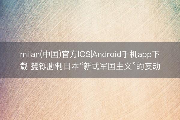 milan(中国)官方IOS|Android手机app下载 矍铄胁制日本“新式军国主义”的妄动