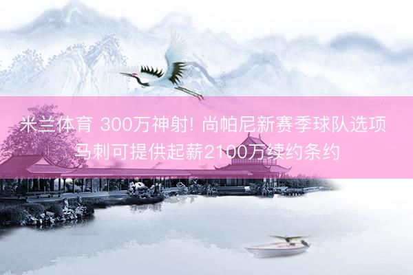 米兰体育 300万神射! 尚帕尼新赛季球队选项 马刺可提供起薪2100万续约条约