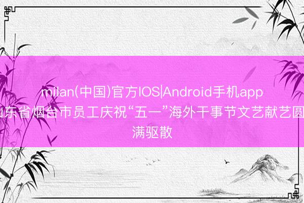 milan(中国)官方IOS|Android手机app下载 山东省烟台市员工庆祝“五一”海外干事节文艺献艺圆满驱散