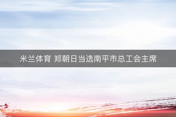 米兰体育 郑朝日当选南平市总工会主席
