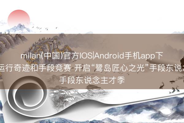 milan(中国)官方IOS|Android手机app下载 厦门运行奇迹和手段竞赛 开启“鹭岛匠心之光”手段东说念主才季