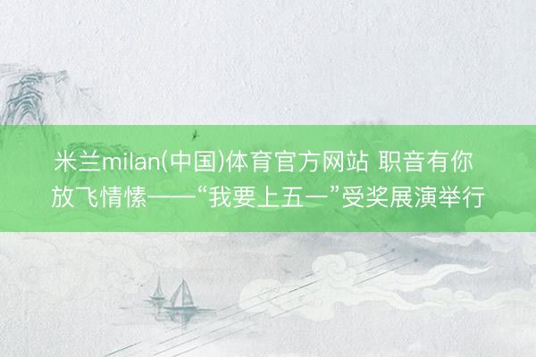 米兰milan(中国)体育官方网站 职音有你 放飞情愫——“我要上五一”受奖展演举行