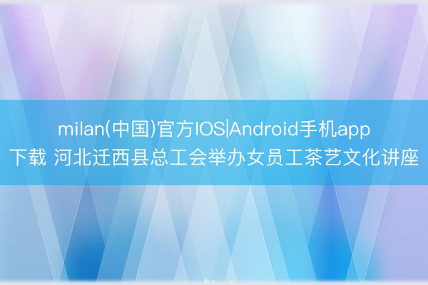 milan(中国)官方IOS|Android手机app下载 河北迁西县总工会举办女员工茶艺文化讲座