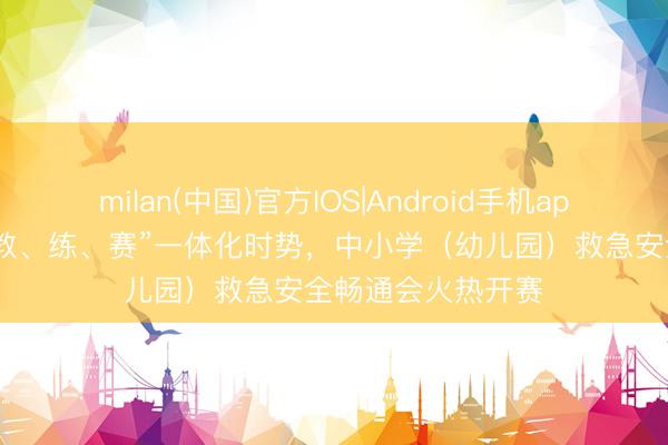 milan(中国)官方IOS|Android手机app下载 青岛构建“教、练、赛”一体化时势，中小学（幼儿园）救急安全畅通会火热开赛