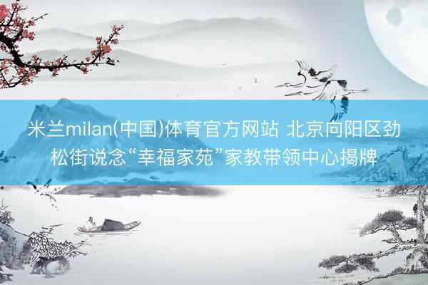 米兰milan(中国)体育官方网站 北京向阳区劲松街说念“幸福家苑”家教带领中心揭牌