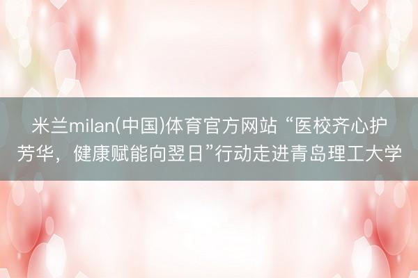 米兰milan(中国)体育官方网站 “医校齐心护芳华,健康赋能向翌日”行动走进青岛理工大学