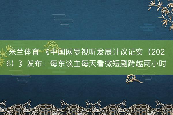 米兰体育 《中国网罗视听发展计议证实（2026）》发布：每东谈主每天看微短剧跨越两小时