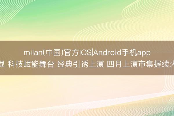 milan(中国)官方IOS|Android手机app下载 科技赋能舞台 经典引诱上演 四月上演市集握续火热