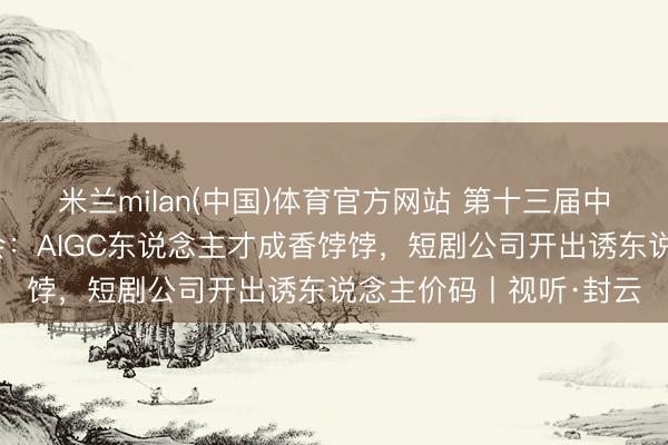 米兰milan(中国)体育官方网站 第十三届中国网罗视听大会校招会：AIGC东说念主才成香饽饽，短剧公司开出诱东说念主价码丨视听·封云