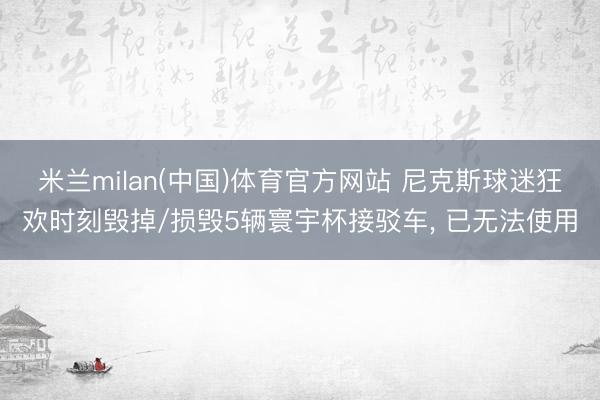 米兰milan(中国)体育官方网站 尼克斯球迷狂欢时刻毁掉/损毁5辆寰宇杯接驳车， 已无法使用