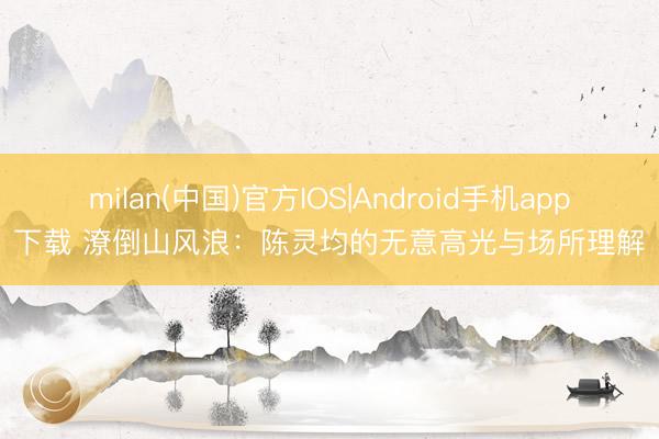 milan(中国)官方IOS|Android手机app下载 潦倒山风浪：陈灵均的无意高光与场所理解