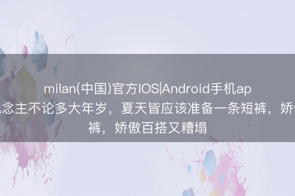 milan(中国)官方IOS|Android手机app下载 女东说念主不论多大年岁，夏天皆应该准备一条短裤，娇傲百搭又糟塌