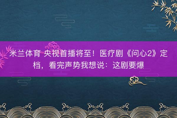 米兰体育 央视首播将至！医疗剧《问心2》定档，看完声势我想说：这剧要爆