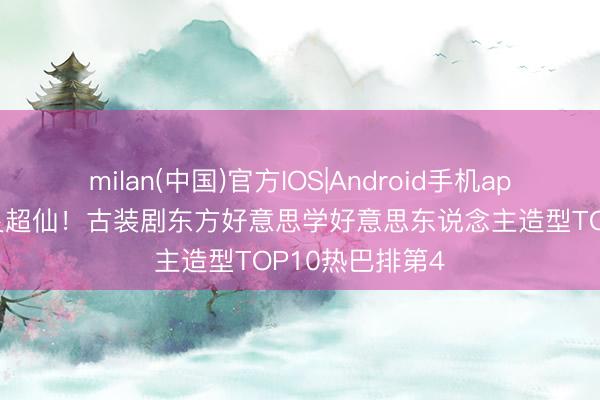 milan(中国)官方IOS|Android手机app下载 陈王人灵超仙！古装剧东方好意思学好意思东说念主造型TOP10热巴排第4