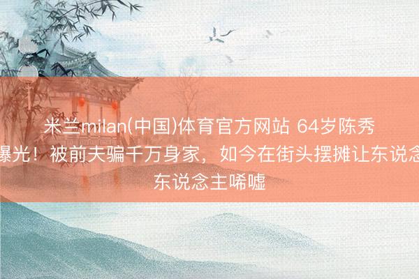 米兰milan(中国)体育官方网站 64岁陈秀雯现状曝光！被前夫骗千万身家，如今在街头摆摊让东说念主唏嘘