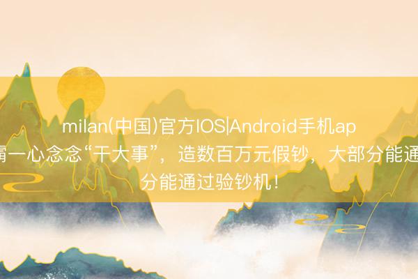 milan(中国)官方IOS|Android手机app下载 学霸一心念念“干大事”，造数百万元假钞，大部分能通过验钞机！