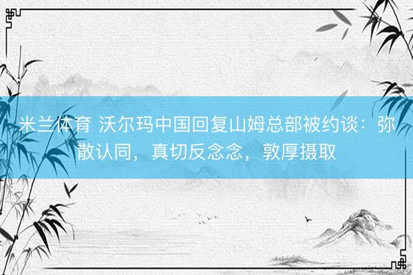 米兰体育 沃尔玛中国回复山姆总部被约谈：弥散认同，真切反念念，敦厚摄取