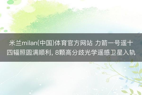 米兰milan(中国)体育官方网站 力箭一号遥十四辐照圆满顺利， 8颗高分歧光学遥感卫星入轨