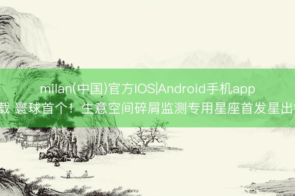 milan(中国)官方IOS|Android手机app下载 寰球首个！生意空间碎屑监测专用星座首发星出征！