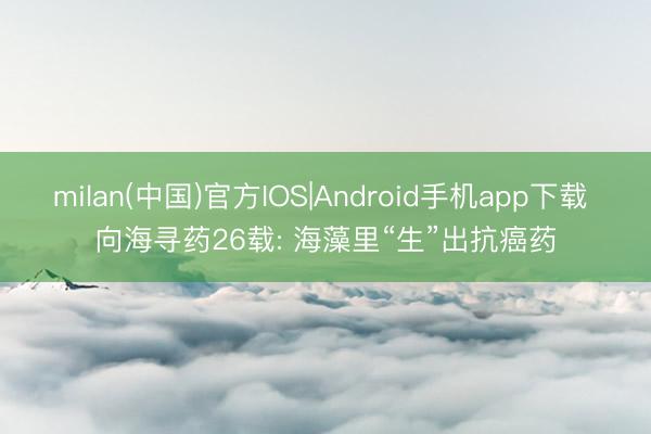 milan(中国)官方IOS|Android手机app下载 向海寻药26载: 海藻里“生”出抗癌药