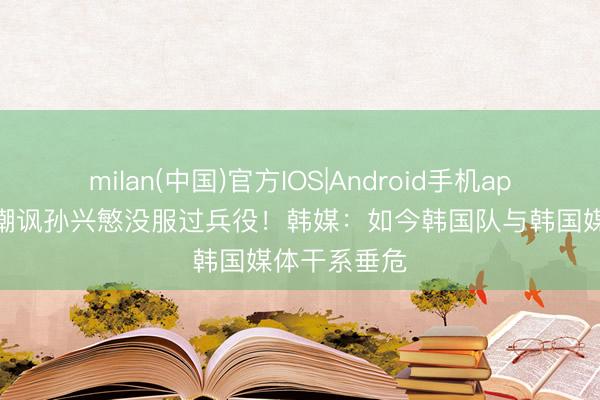 milan(中国)官方IOS|Android手机app下载 记者嘲讽孙兴慜没服过兵役！韩媒：如今韩国队与韩国媒体干系垂危