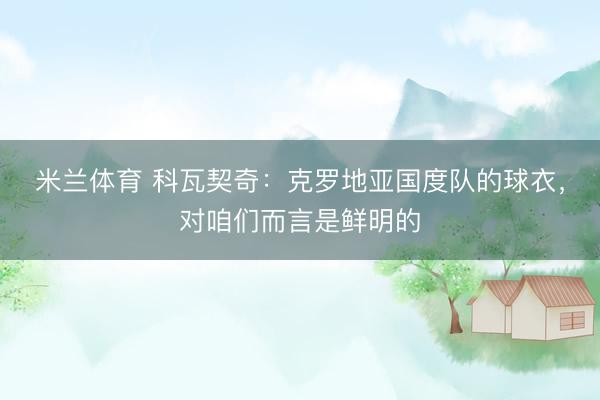 米兰体育 科瓦契奇：克罗地亚国度队的球衣，对咱们而言是鲜明的