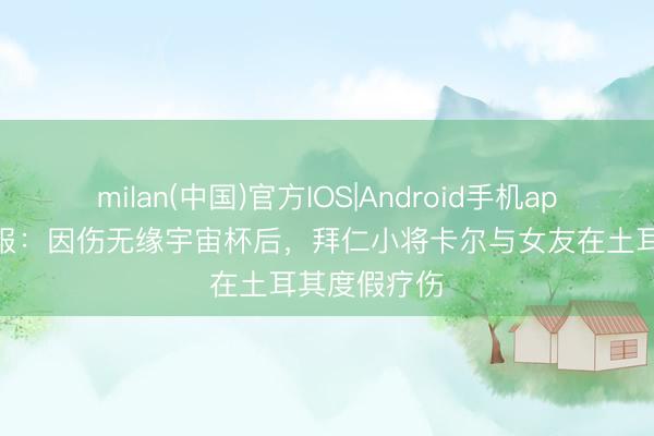 milan(中国)官方IOS|Android手机app下载 图片报：因伤无缘宇宙杯后，拜仁小将卡尔与女友在土耳其度假疗伤
