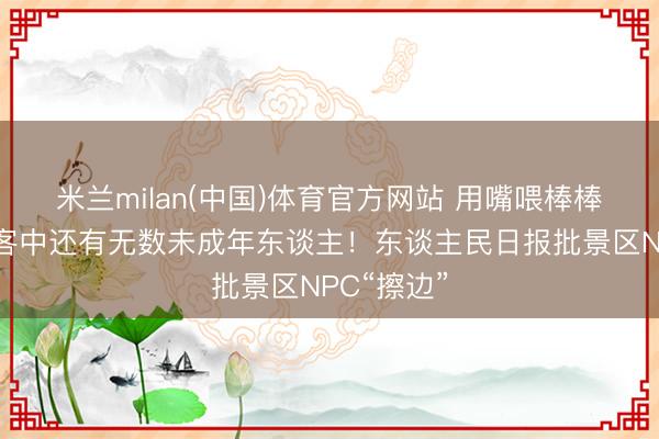 米兰milan(中国)体育官方网站 用嘴喂棒棒糖……旅客中还有无数未成年东谈主!东谈主民日报批景区NPC“擦边”